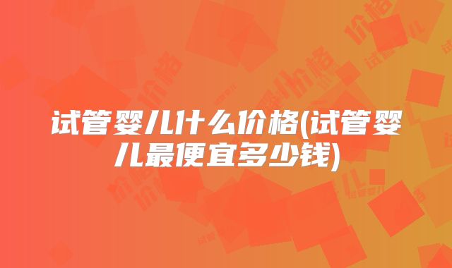 试管婴儿什么价格(试管婴儿最便宜多少钱)