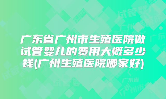 广东省广州市生殖医院做试管婴儿的费用大概多少钱(广州生殖医院哪家好)