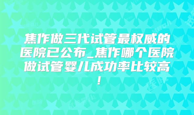 焦作做三代试管最权威的医院已公布_焦作哪个医院做试管婴儿成功率比较高！