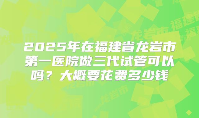 2025年在福建省龙岩市第一医院做三代试管可以吗？大概要花费多少钱