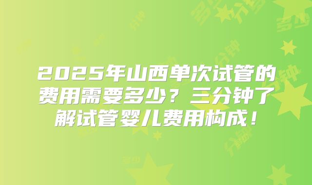 2025年山西单次试管的费用需要多少？三分钟了解试管婴儿费用构成！