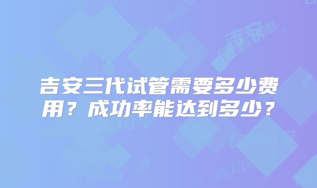 吉安三代试管需要多少费用?成功率能达到多少?
