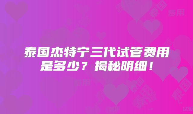 泰国杰特宁三代试管费用是多少？揭秘明细！