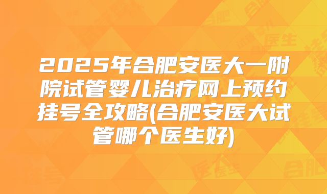 2025年合肥安医大一附院试管婴儿治疗网上预约挂号全攻略(合肥安医大试管哪个医生好)
