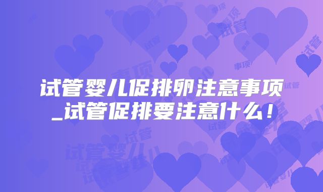 试管婴儿促排卵注意事项_试管促排要注意什么！