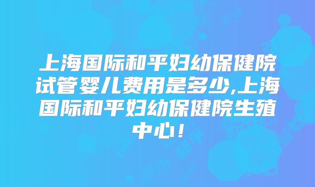 上海国际和平妇幼保健院试管婴儿费用是多少,上海国际和平妇幼保健院生殖中心！