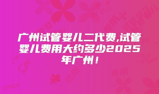广州试管婴儿二代费,试管婴儿费用大约多少2025年广州！
