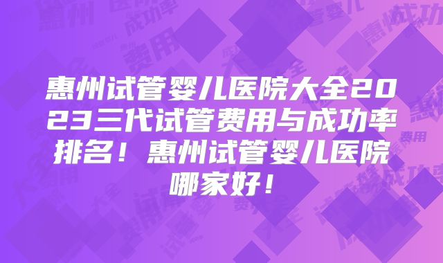 惠州试管婴儿医院大全2023三代试管费用与成功率排名！惠州试管婴儿医院哪家好！