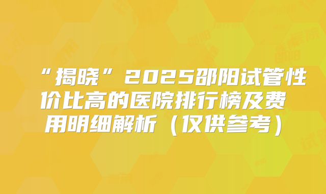 “揭晓”2025邵阳试管性价比高的医院排行榜及费用明细解析（仅供参考）