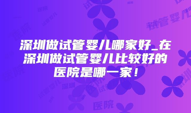深圳做试管婴儿哪家好_在深圳做试管婴儿比较好的医院是哪一家！