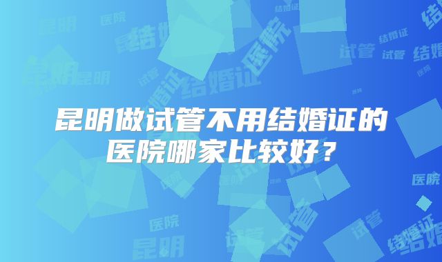 昆明做试管不用结婚证的医院哪家比较好？