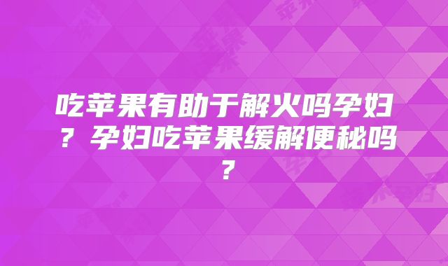 吃苹果有助于解火吗孕妇?孕妇吃苹果缓解便秘吗?