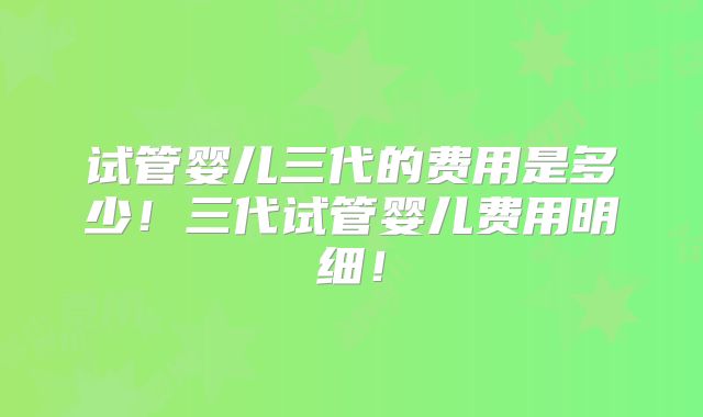 试管婴儿三代的费用是多少！三代试管婴儿费用明细！