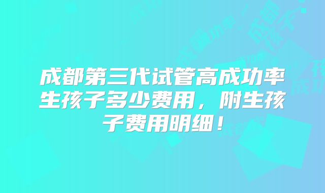 成都第三代试管高成功率生孩子多少费用,附生孩子费用明细!