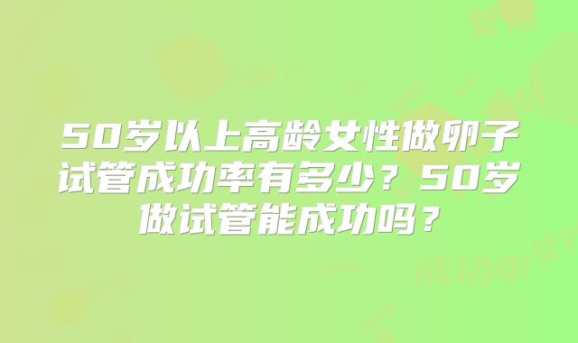 50岁以上高龄女性做卵子试管成功率有多少?50岁做试管能成功吗?