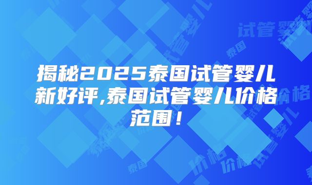 揭秘2025泰国试管婴儿新好评,泰国试管婴儿价格范围!