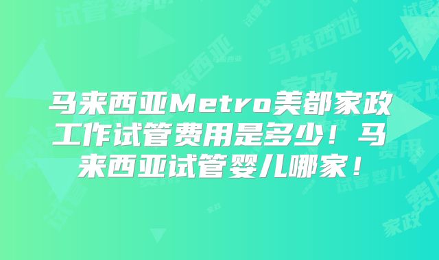 马来西亚Metro美都家政工作试管费用是多少！马来西亚试管婴儿哪家！