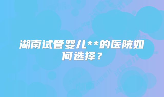 湖南试管婴儿**的医院如何选择?