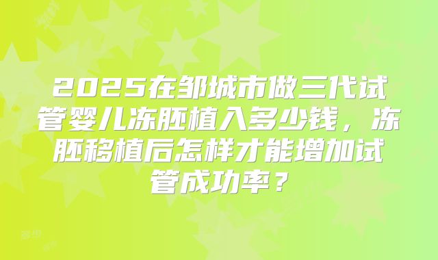 2025在邹城市做三代试管婴儿冻胚植入多少钱，冻胚移植后怎样才能增加试管成功率？