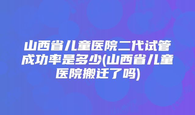山西省儿童医院二代试管成功率是多少(山西省儿童医院搬迁了吗)