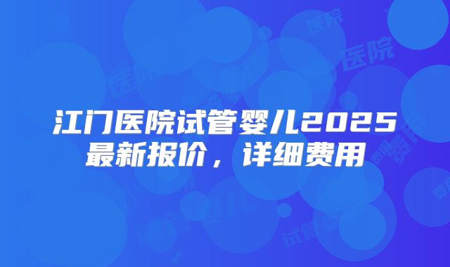 江门医院试管婴儿2025最新报价,详细费用