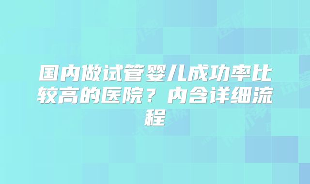 国内做试管婴儿成功率比较高的医院？内含详细流程