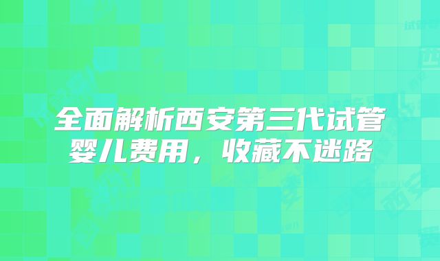 全面解析西安第三代试管婴儿费用，收藏不迷路