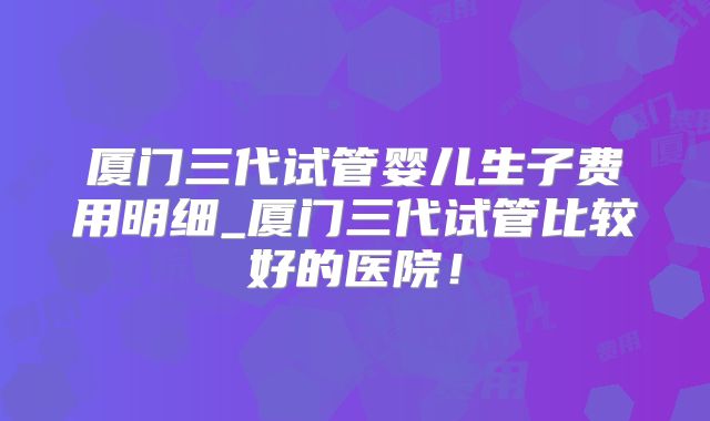 厦门三代试管婴儿生子费用明细_厦门三代试管比较好的医院!