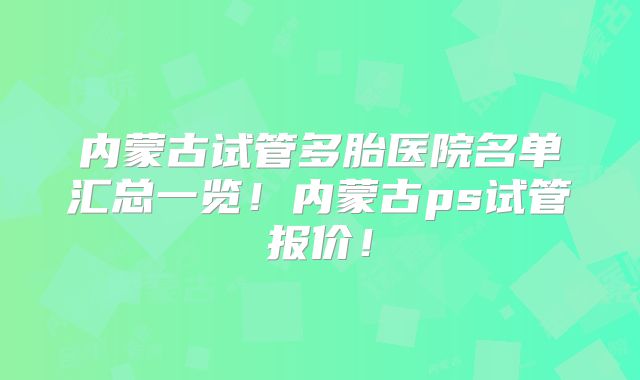内蒙古试管多胎医院名单汇总一览！内蒙古ps试管报价！