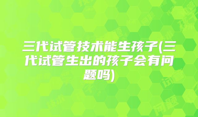 三代试管技术能生孩子(三代试管生出的孩子会有问题吗)