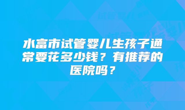 水富市试管婴儿生孩子通常要花多少钱？有推荐的医院吗？