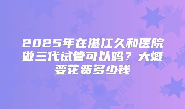 2025年在湛江久和医院做三代试管可以吗？大概要花费多少钱