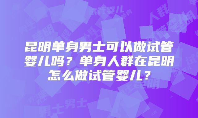 昆明单身男士可以做试管婴儿吗？单身人群在昆明怎么做试管婴儿？