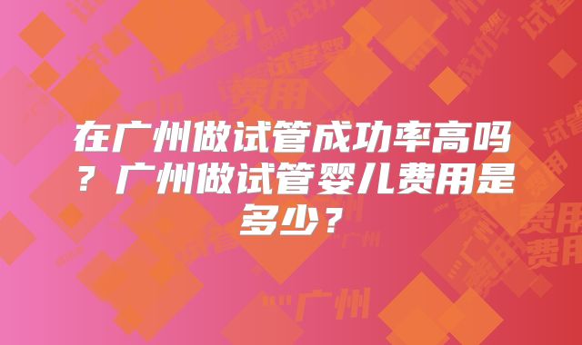 在广州做试管成功率高吗?广州做试管婴儿费用是多少?