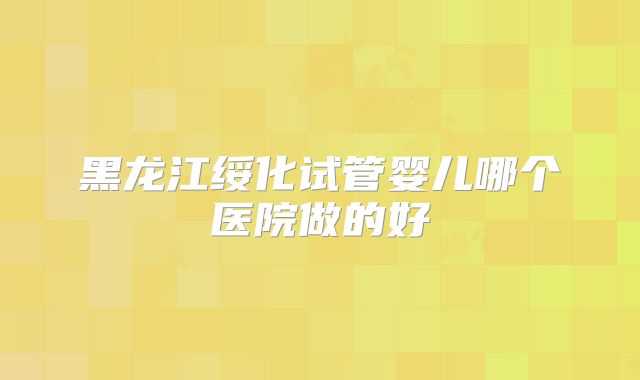 黑龙江绥化试管婴儿哪个医院做的好