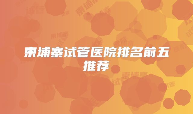 柬埔寨试管医院排名前五推荐