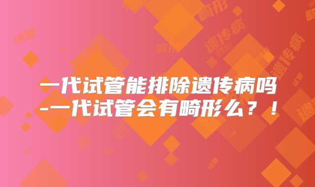 一代试管能排除遗传病吗-一代试管会有畸形么?!