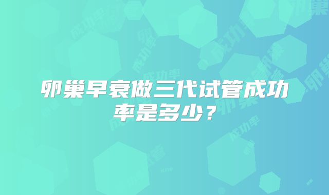 卵巢早衰做三代试管成功率是多少?