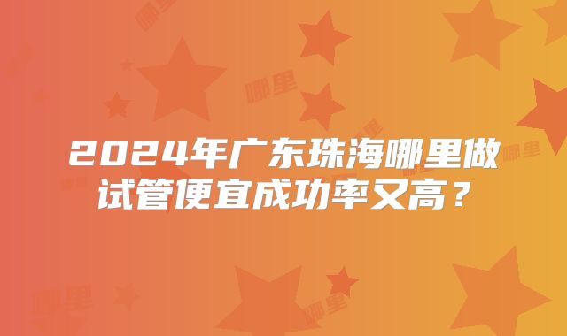 2024年广东珠海哪里做试管便宜成功率又高?