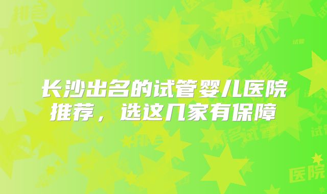 长沙出名的试管婴儿医院推荐,选这几家有保障