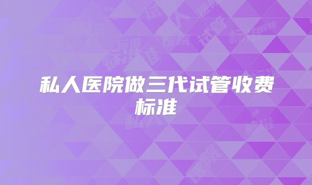 私人医院做三代试管收费标准