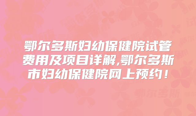 鄂尔多斯妇幼保健院试管费用及项目详解,鄂尔多斯市妇幼保健院网上预约！