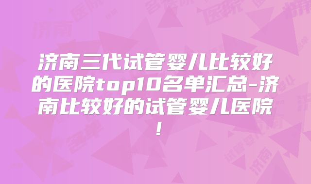 济南三代试管婴儿比较好的医院top10名单汇总-济南比较好的试管婴儿医院！