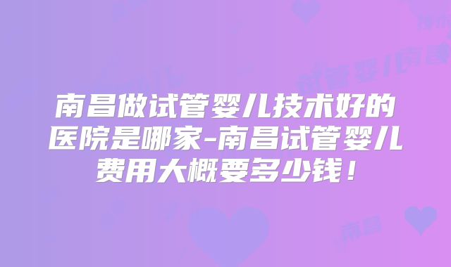 南昌做试管婴儿技术好的医院是哪家-南昌试管婴儿费用大概要多少钱！