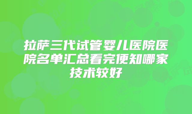 拉萨三代试管婴儿医院医院名单汇总看完便知哪家技术较好