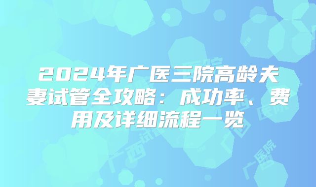 2024年广医三院高龄夫妻试管全攻略：成功率、费用及详细流程一览