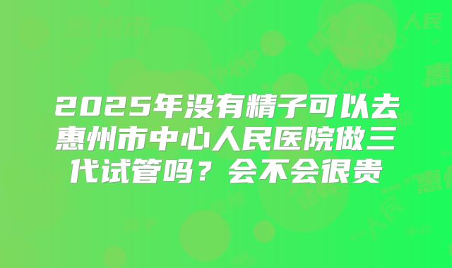 2025年没有精子可以去惠州市中心人民医院做三代试管吗?会不会很贵