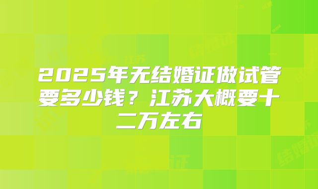 2025年无结婚证做试管要多少钱?江苏大概要十二万左右