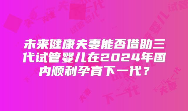 未来健康夫妻能否借助三代试管婴儿在2024年国内顺利孕育下一代?