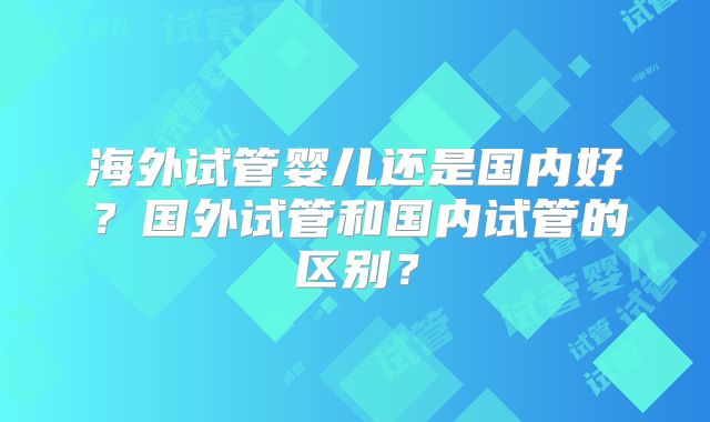 海外试管婴儿还是国内好？国外试管和国内试管的区别？